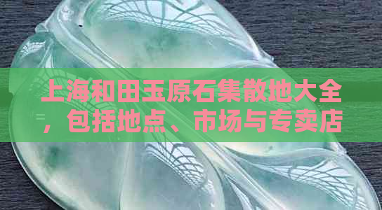 上海和田玉原石集散地大全，包括地点、市场与专卖店信息