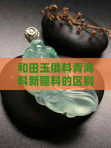 和田玉俄料青海料新疆料的区别与选择：哪个好？