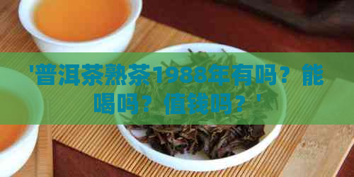 '普洱茶熟茶1988年有吗？能喝吗？值钱吗？'