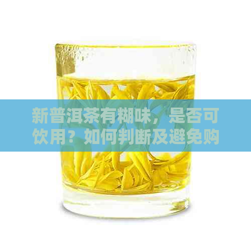 新普洱茶有糊味，是否可饮用？如何判断及避免购买到质量问题茶叶？