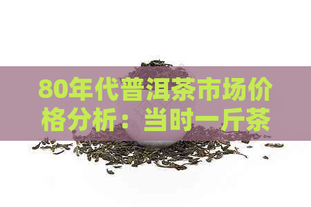 80年代普洱茶市场价格分析：当时一斤茶叶的真实价值是多少？