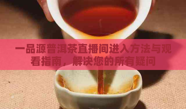 一品源普洱茶直播间进入方法与观看指南，解决您的所有疑问