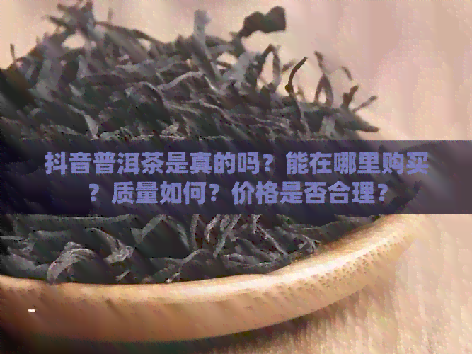 抖音普洱茶是真的吗？能在哪里购买？质量如何？价格是否合理？