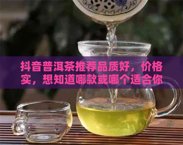 抖音普洱茶推荐品质好，价格实，想知道哪款或哪个适合你吗？