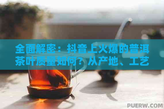 全面解密：抖音上火爆的普洱茶叶质量如何？从产地、工艺到口感，一次看透！