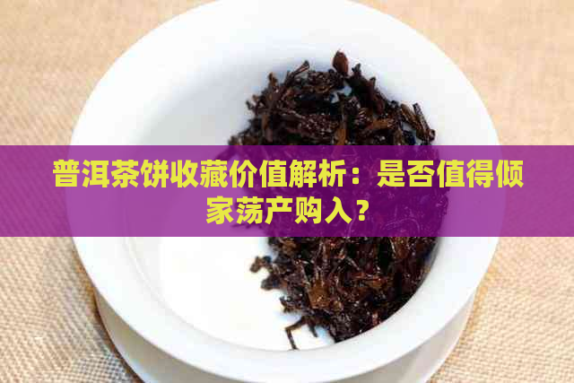 普洱茶饼收藏价值解析：是否值得倾家荡产购入？