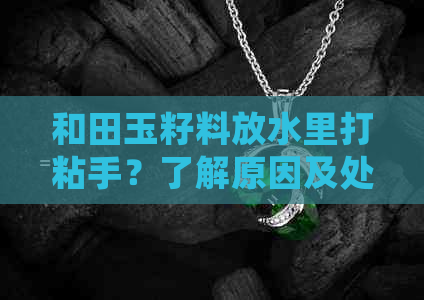 和田玉籽料放水里打粘手？了解原因及处理方法，避免损失和误解