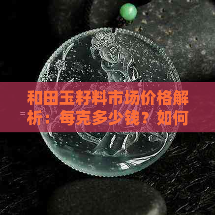 和田玉籽料市场价格解析：每克多少钱？如何选购？收藏保养要注意什么？