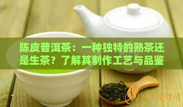 陈皮普洱茶：一种独特的熟茶还是生茶？了解其制作工艺与品鉴方法