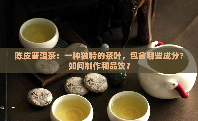 陈皮普洱茶：一种独特的茶叶，包含哪些成分？如何制作和品饮？