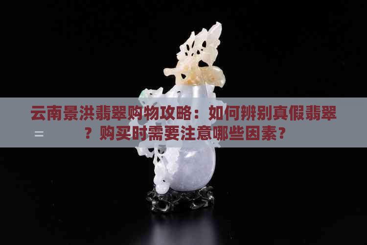 云南景洪翡翠购物攻略：如何辨别真假翡翠？购买时需要注意哪些因素？