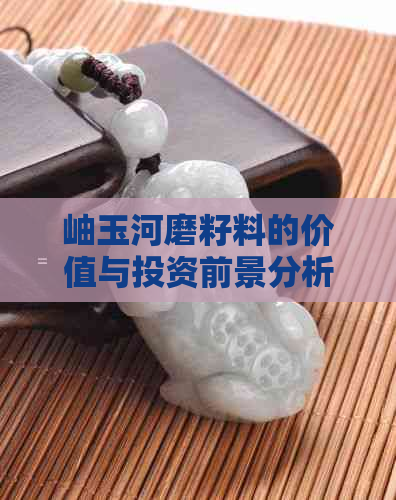 岫玉河磨籽料的价值与投资前景分析：了解其稀有性和市场趋势