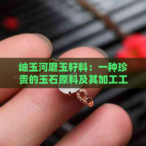 岫玉河磨玉籽料：一种珍贵的玉石原料及其加工工艺详解