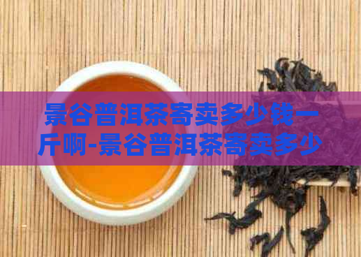 景谷普洱茶寄卖多少钱一斤啊-景谷普洱茶寄卖多少钱一斤啊图片