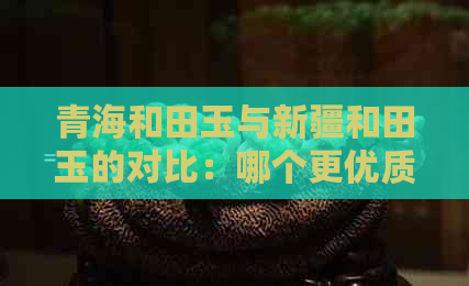 青海和田玉与新疆和田玉的对比：哪个更优质？