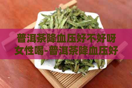 普洱茶降血压好不好呀女性喝-普洱茶降血压好不好呀女性喝呢