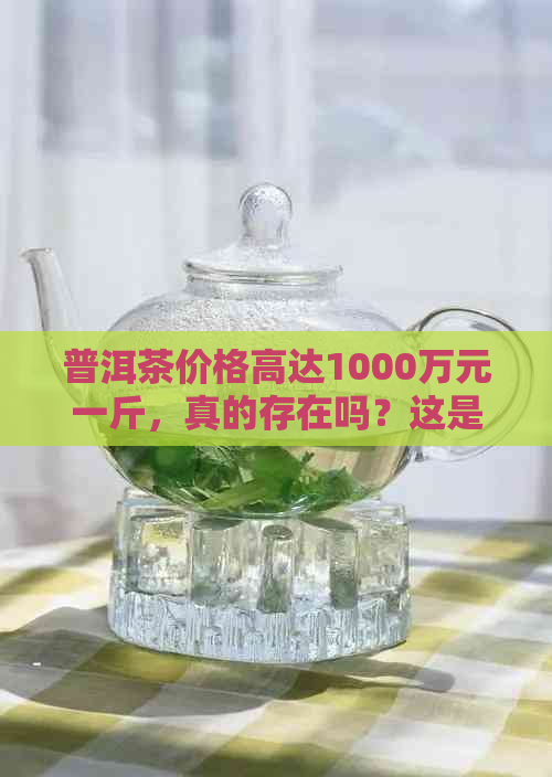 普洱茶价格高达1000万元一斤，真的存在吗？这是怎么回事？