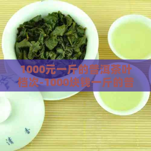 1000元一斤的普洱茶叶档次-1000块钱一斤的普洱茶怎么样