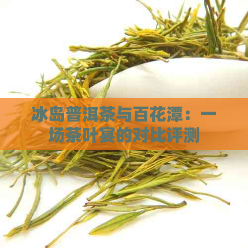 冰岛普洱茶与百花潭：一场茶叶宴的对比评测