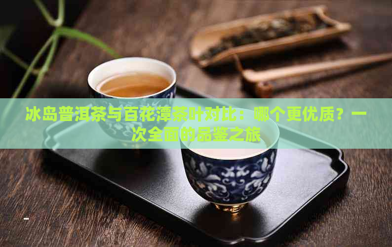 冰岛普洱茶与百花潭茶叶对比：哪个更优质？一次全面的品鉴之旅