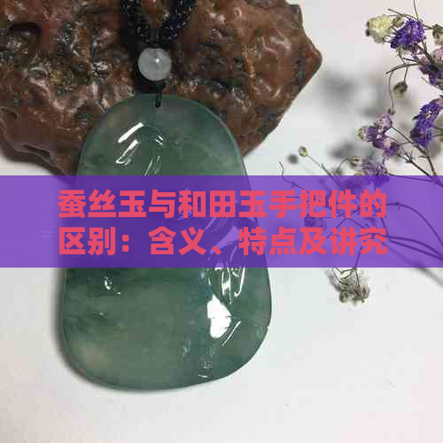 蚕丝玉与和田玉手把件的区别：含义、特点及讲究