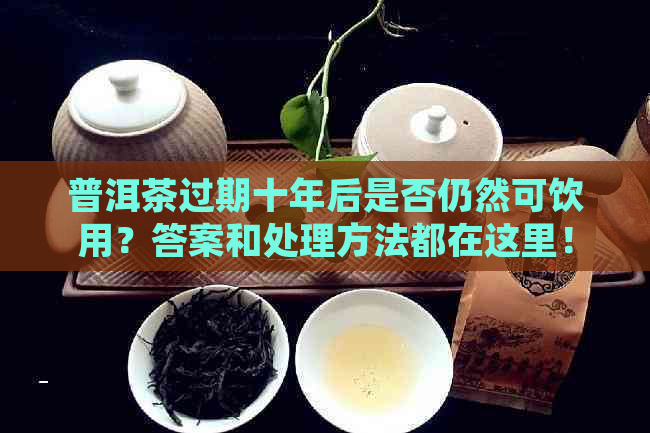 普洱茶过期十年后是否仍然可饮用？答案和处理方法都在这里！