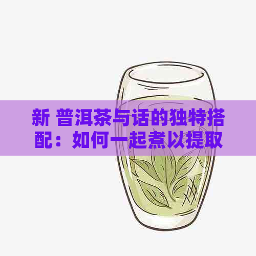 新 普洱茶与话的独特搭配：如何一起煮以提取口感？