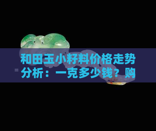 和田玉小籽料价格走势分析：一克多少钱？购买时应注意哪些因素？