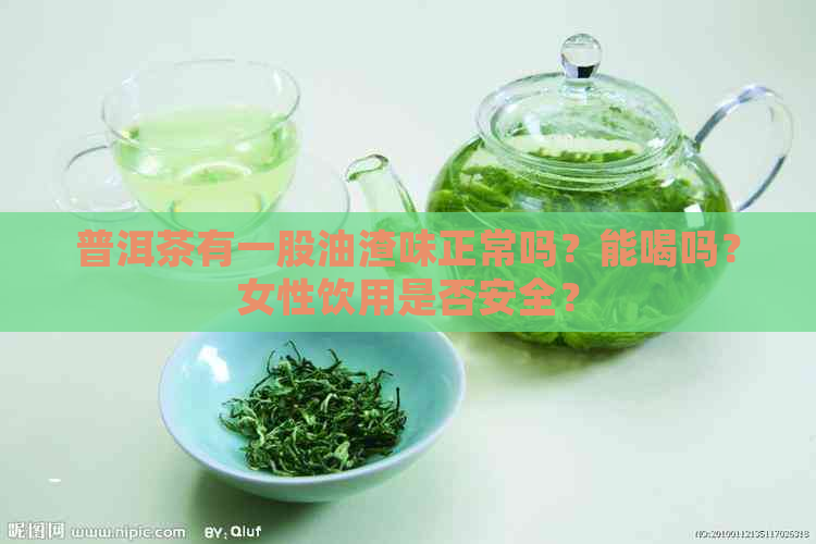 普洱茶有一股油渣味正常吗？能喝吗？女性饮用是否安全？