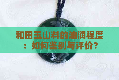 和田玉山料的油润程度：如何鉴别与评价？