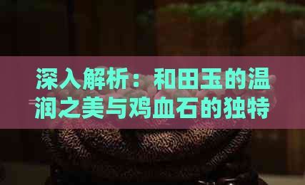 深入解析：和田玉的温润之美与鸡血石的独特之艳，它们的区别何在？