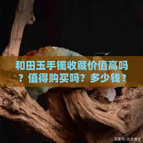 和田玉手镯收藏价值高吗？值得购买吗？多少钱？有收藏价值吗？