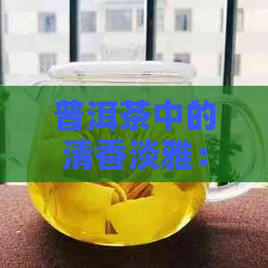 普洱茶中的清香淡雅：解析比较薄的普洱茶类型