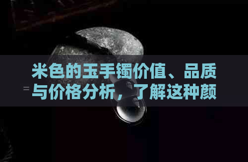 米色的玉手镯价值、品质与价格分析，了解这种颜色的玉镯来自何种玉石。