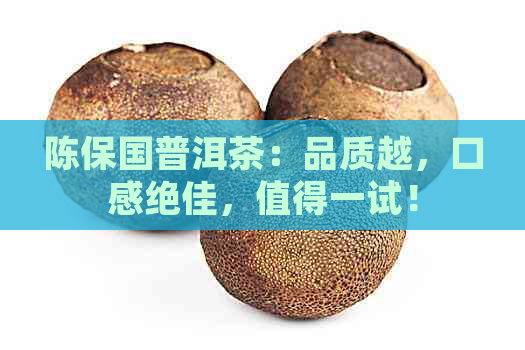 陈保国普洱茶：品质越，口感绝佳，值得一试！