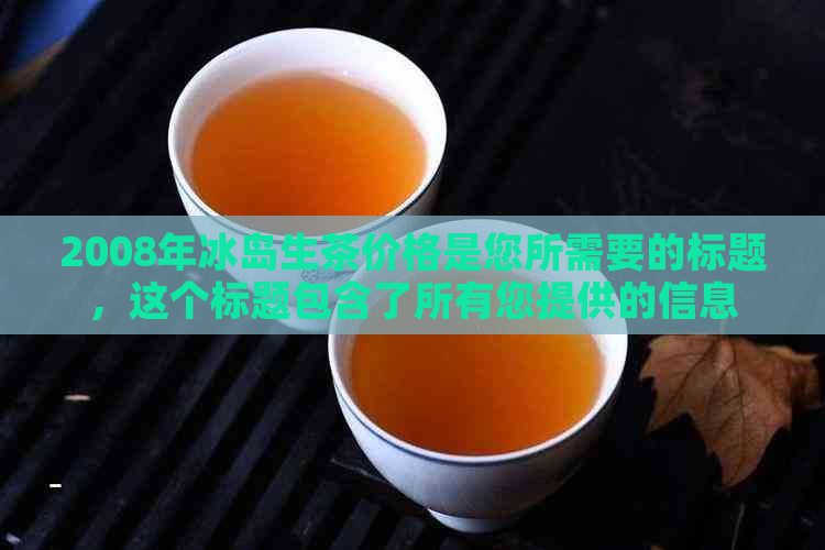 2008年冰岛生茶价格是您所需要的标题，这个标题包含了所有您提供的信息