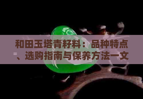 和田玉塔青籽料：品种特点、选购指南与保养方法一文解析