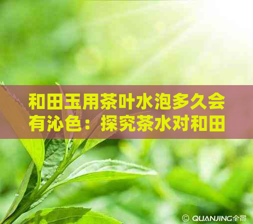 和田玉用茶叶水泡多久会有沁色：探究茶水对和田玉的影响