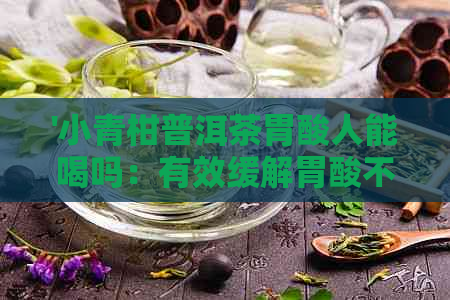 '小青柑普洱茶胃酸人能喝吗：有效缓解胃酸不适，适合胃不好人群'