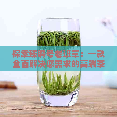 探索臻聘号老班章：一款全面解决您需求的高端茶叶推荐与品鉴指南