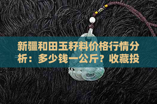 新疆和田玉籽料价格行情分析：多少钱一公斤？收藏投资潜力如何？