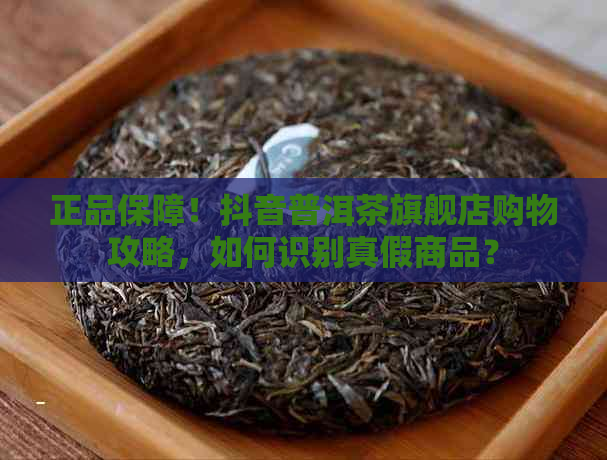 正品保障！抖音普洱茶旗舰店购物攻略，如何识别真假商品？