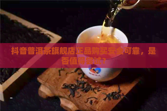 抖音普洱茶旗舰店正品购买安全可靠，是否值得尝试？