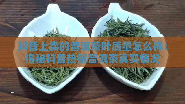 抖音上卖的普洱茶叶质量怎么样：揭秘抖音热销普洱茶真实情况