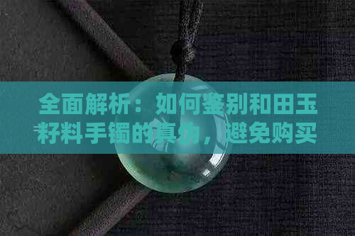 全面解析：如何鉴别和田玉籽料手镯的真伪，避免购买假货的技巧