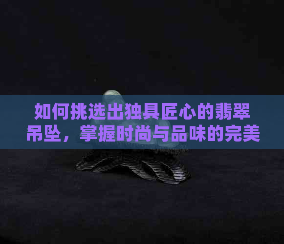 如何挑选出独具匠心的翡翠吊坠，掌握时尚与品味的完美结合