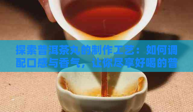 探索普洱茶丸的制作工艺：如何调配口感与香气，让你尽享好喝的普洱茶丸