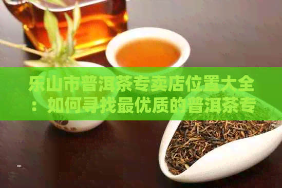 乐山市普洱茶专卖店位置大全：如何寻找更优质的普洱茶专卖店？