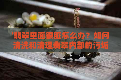 '翡翠里面很脏怎么办？如何清洗和清理翡翠内部的污垢？'