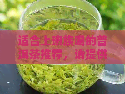 适合上班族喝的普洱茶推荐，请提供您的需求和预算。